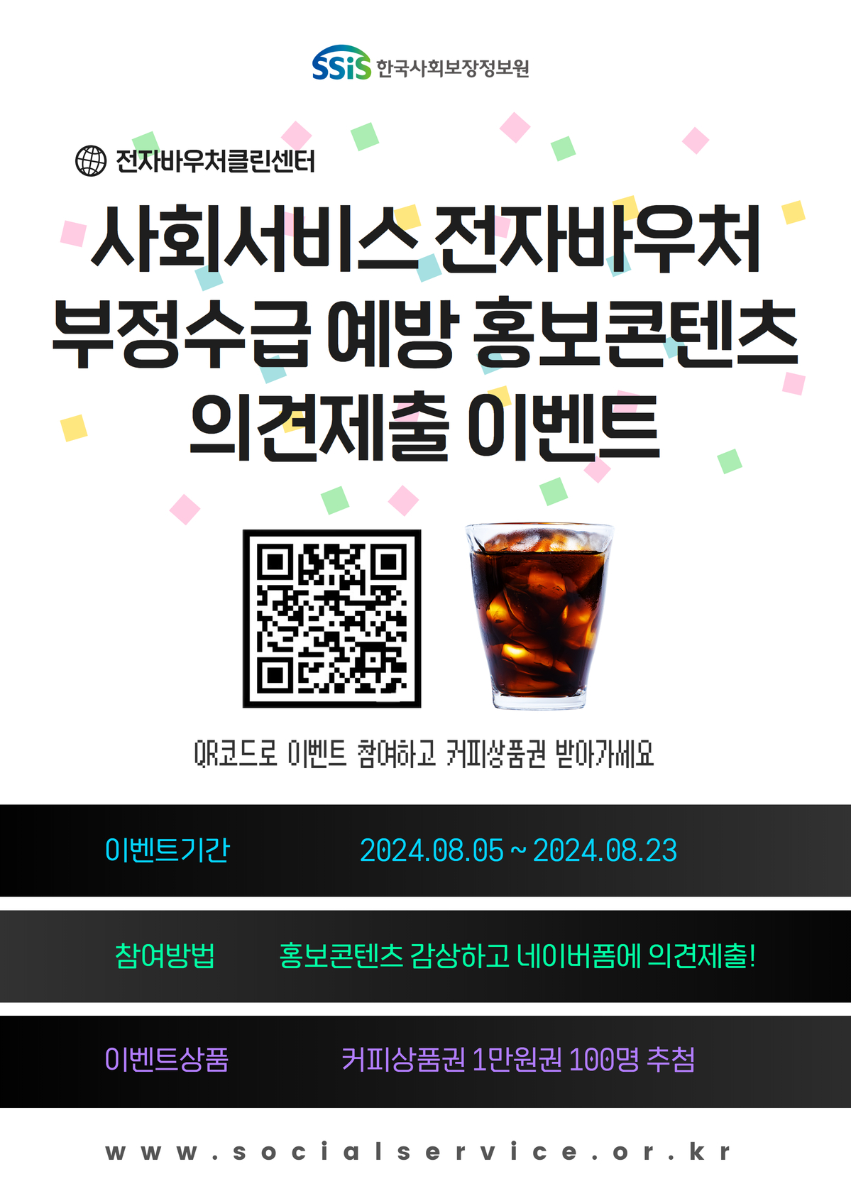 ssis한국사회보장정보원 전자바우처클린센터 사회서비스 전자바우처 부정수급 예방 홍보콘텐츠 의견제출 이벤트 QR코드로 이벤트 참여하고 커피상품권 받아가세요. 이벤트기간: 2024.08.05~2024.08.23 참여방법: 홍보콘텐츠 감상하고 네이버폼에 의견제출! 이벤트상품: 커피상품권 1만원권 100명 추첨 www.socialservice.or.kr (관련 포스터 이미지)
