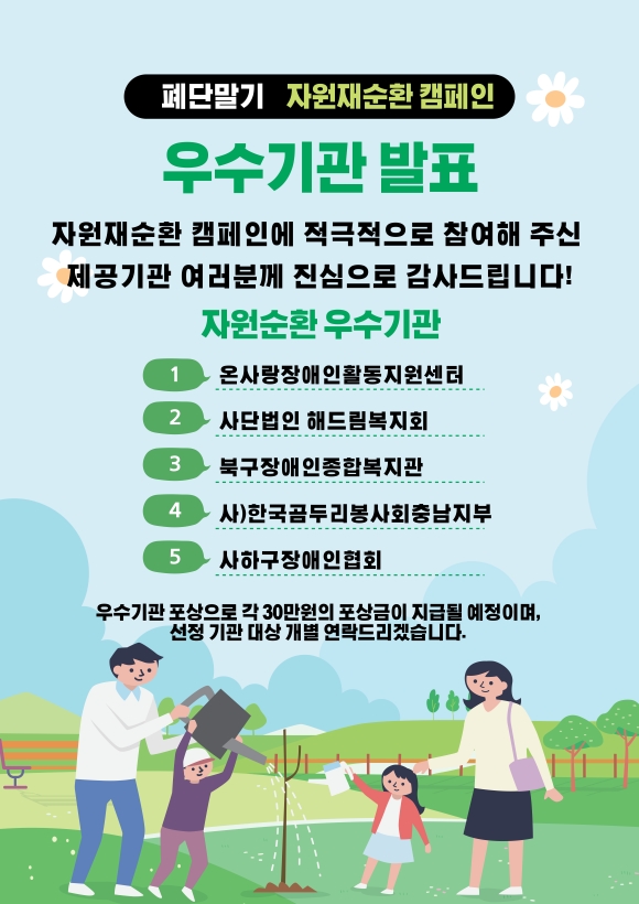 폐단말기 자원재순환 캠페인 우수기관 발표 자원재순환 캠페인에 적극적으로 참여해 주신 제공기관 여러분께 진심으로  감사드립니다! 자원순환 우수기관 (1) 온사랑장애인활동지원센터 (2) 사단법인 해드림복지회 (3) 북구장애인종합복지관 (4) 사)한국곰두리봉사회충남지부 (5) 사하구장애인협회 우수기관 포상으로 각 30만원의 포상금이 지급될 예정이며, 선정 기관 대상 개별 연락드리겠습니다. (관련 포스터 이미지)